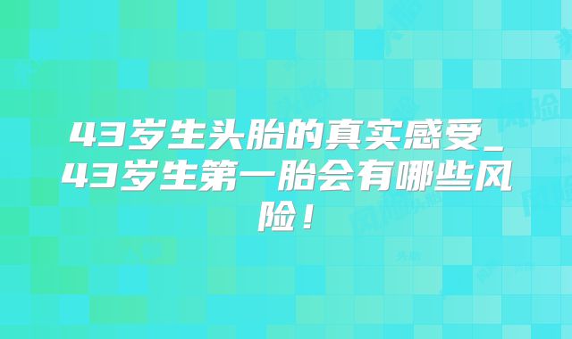 43岁生头胎的真实感受_43岁生第一胎会有哪些风险！