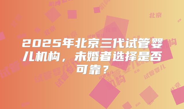 2025年北京三代试管婴儿机构，未婚者选择是否可靠？