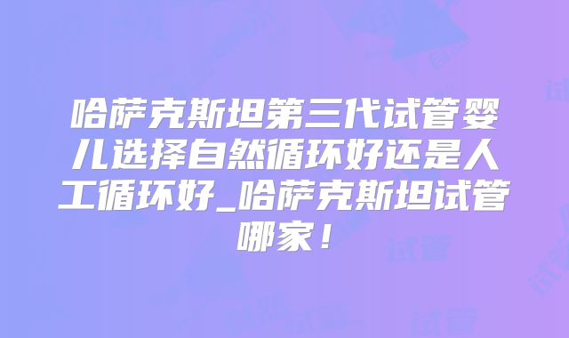 哈萨克斯坦第三代试管婴儿选择自然循环好还是人工循环好_哈萨克斯坦试管哪家！