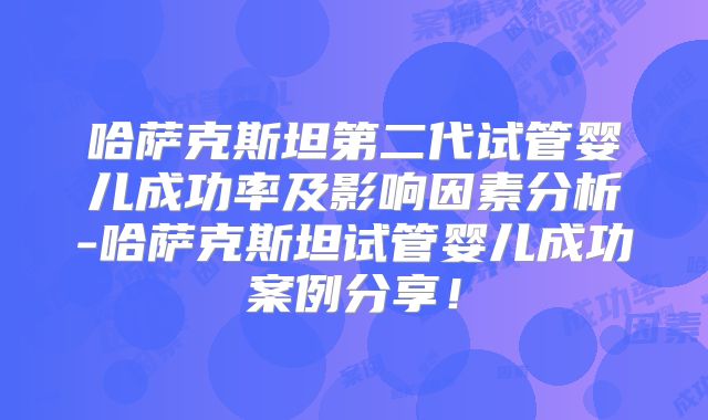 哈萨克斯坦第二代试管婴儿成功率及影响因素分析-哈萨克斯坦试管婴儿成功案例分享！