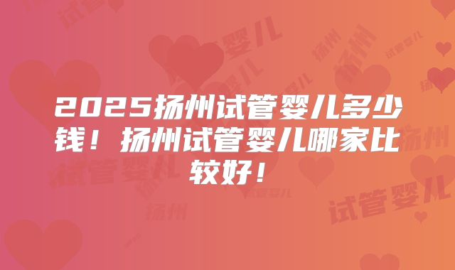 2025扬州试管婴儿多少钱！扬州试管婴儿哪家比较好！