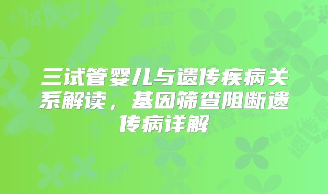 三试管婴儿与遗传疾病关系解读,基因筛查阻断遗传病详解