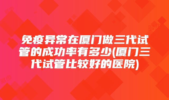 免疫异常在厦门做三代试管的成功率有多少(厦门三代试管比较好的医院)