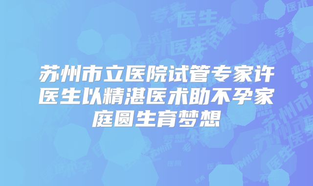 苏州市立医院试管专家许医生以精湛医术助不孕家庭圆生育梦想