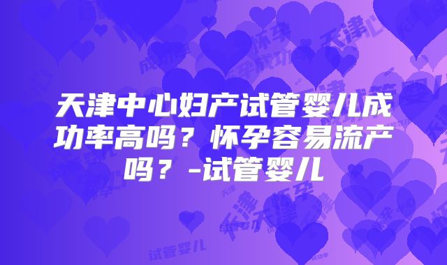 天津中心妇产试管婴儿成功率高吗？怀孕容易流产吗？-试管婴儿