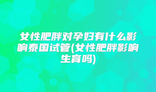 女性肥胖对孕妇有什么影响泰国试管(女性肥胖影响生育吗)