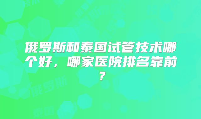 俄罗斯和泰国试管技术哪个好，哪家医院排名靠前？