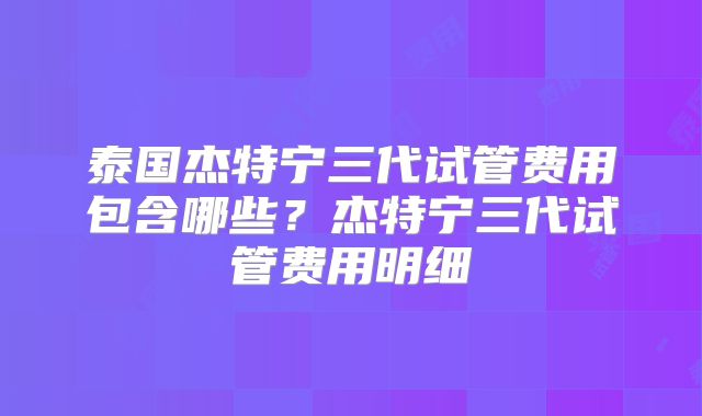 泰国杰特宁三代试管费用包含哪些？杰特宁三代试管费用明细