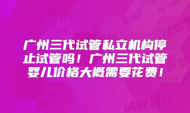 广州三代试管私立机构停止试管吗！广州三代试管婴儿价格大概需要花费！