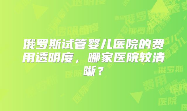 俄罗斯试管婴儿医院的费用透明度，哪家医院较清晰？