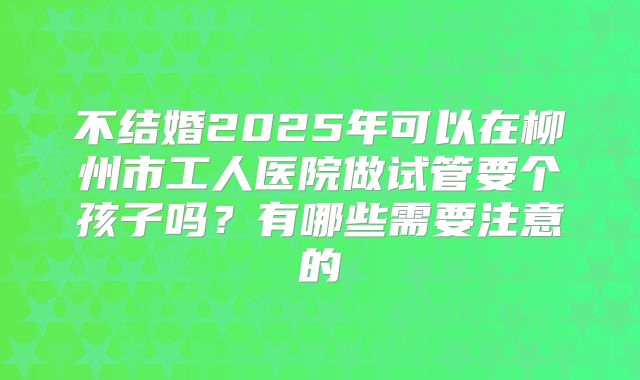 不结婚2025年可以在柳州市工人医院做试管要个孩子吗？有哪些需要注意的