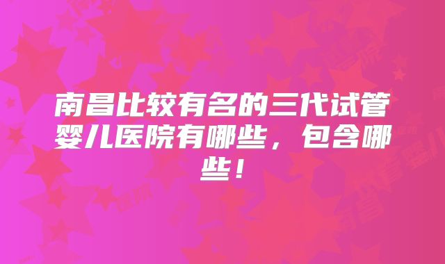 南昌比较有名的三代试管婴儿医院有哪些，包含哪些！