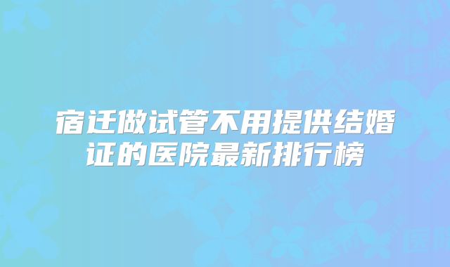 宿迁做试管不用提供结婚证的医院最新排行榜