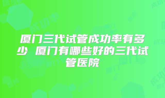 厦门三代试管成功率有多少 厦门有哪些好的三代试管医院