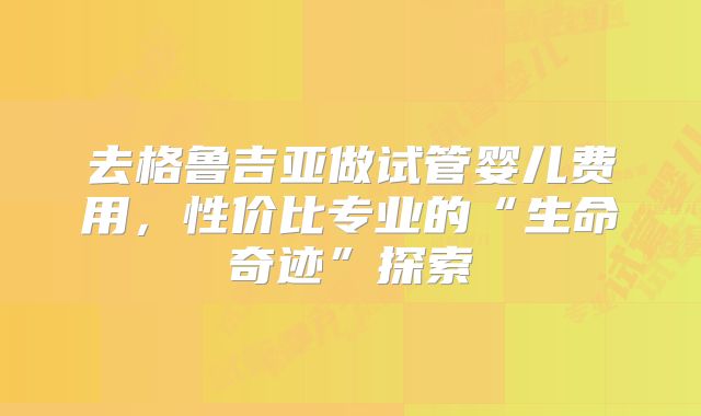 去格鲁吉亚做试管婴儿费用，性价比专业的“生命奇迹”探索