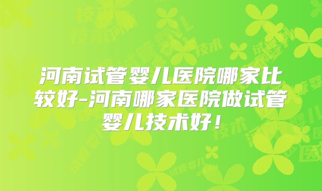 河南试管婴儿医院哪家比较好-河南哪家医院做试管婴儿技术好!
