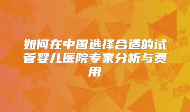 如何在中国选择合适的试管婴儿医院专家分析与费用