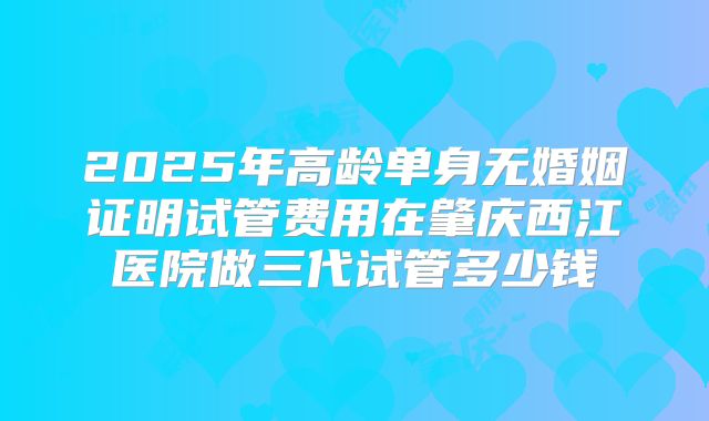2025年高龄单身无婚姻证明试管费用在肇庆西江医院做三代试管多少钱