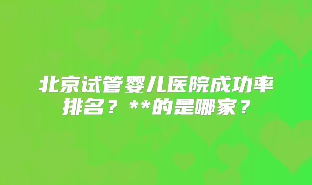 北京试管婴儿医院成功率排名？**的是哪家？