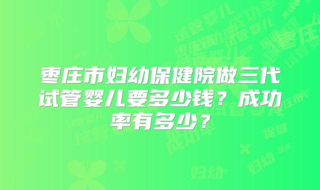 枣庄市妇幼保健院做三代试管婴儿要多少钱?成功率有多少?