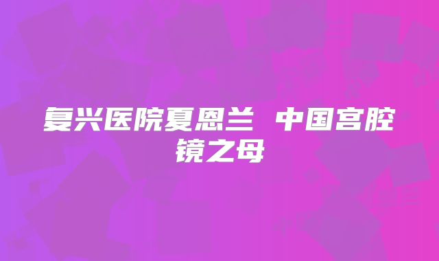 复兴医院夏恩兰 中国宫腔镜之母