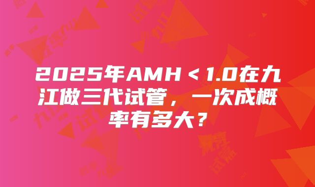 2025年AMH＜1.0在九江做三代试管，一次成概率有多大？