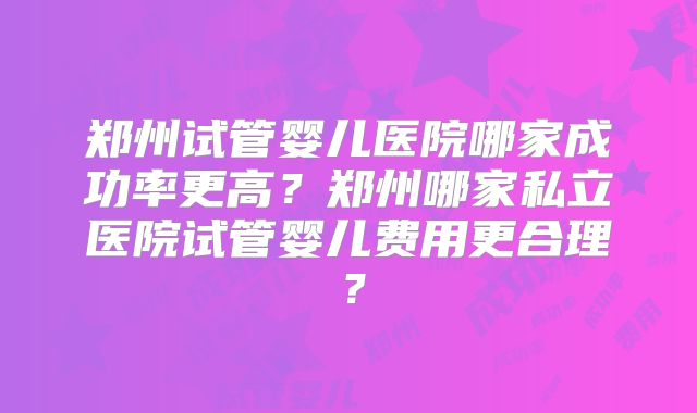 郑州试管婴儿医院哪家成功率更高？郑州哪家私立医院试管婴儿费用更合理？
