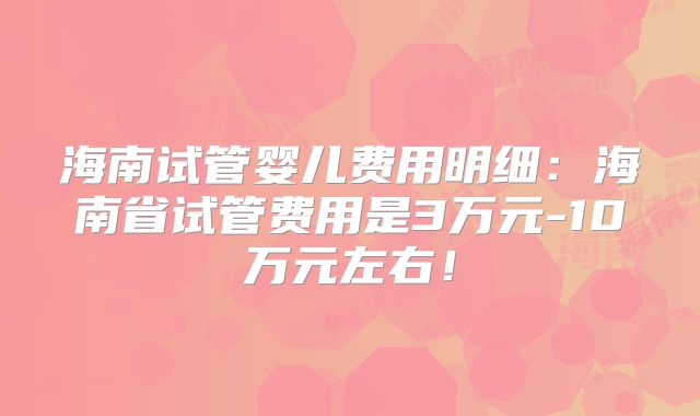 海南试管婴儿费用明细：海南省试管费用是3万元-10万元左右！