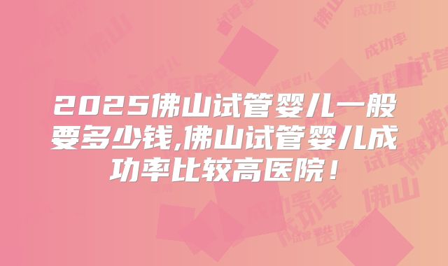 2025佛山试管婴儿一般要多少钱,佛山试管婴儿成功率比较高医院！