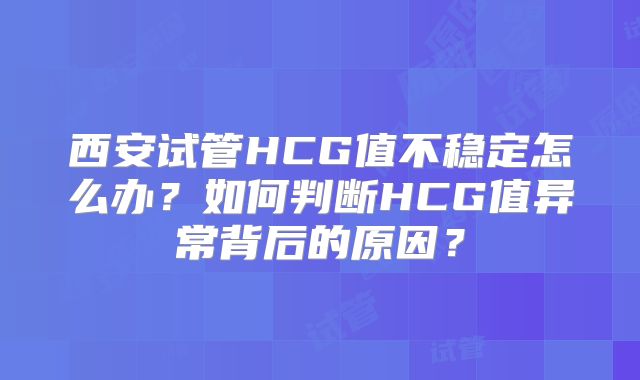 西安试管HCG值不稳定怎么办？如何判断HCG值异常背后的原因？