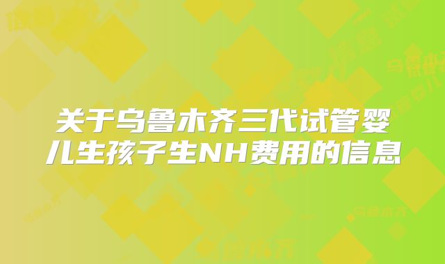 关于乌鲁木齐三代试管婴儿生孩子生NH费用的信息