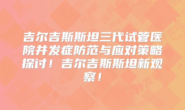 吉尔吉斯斯坦三代试管医院并发症防范与应对策略探讨！吉尔吉斯斯坦新观察！