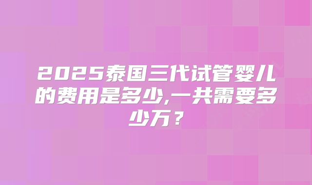 2025泰国三代试管婴儿的费用是多少,一共需要多少万？