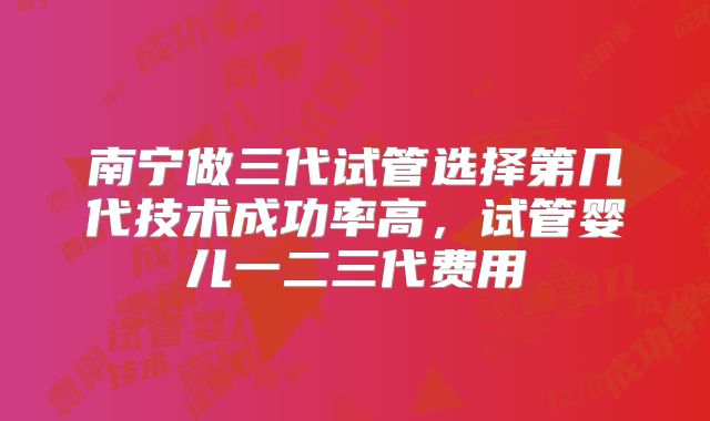 南宁做三代试管选择第几代技术成功率高，试管婴儿一二三代费用