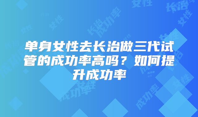 单身女性去长治做三代试管的成功率高吗？如何提升成功率