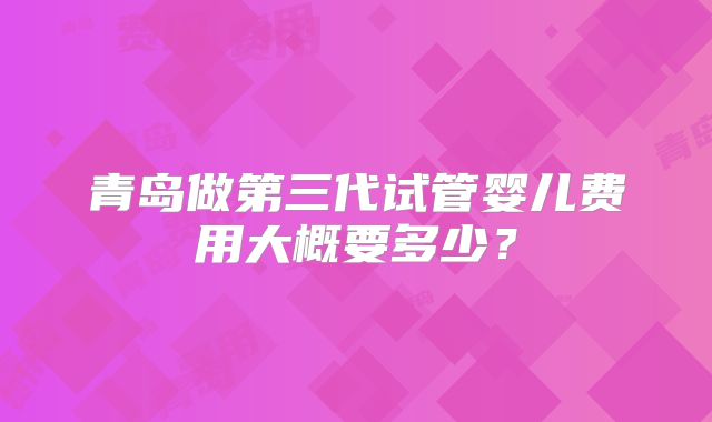 青岛做第三代试管婴儿费用大概要多少？