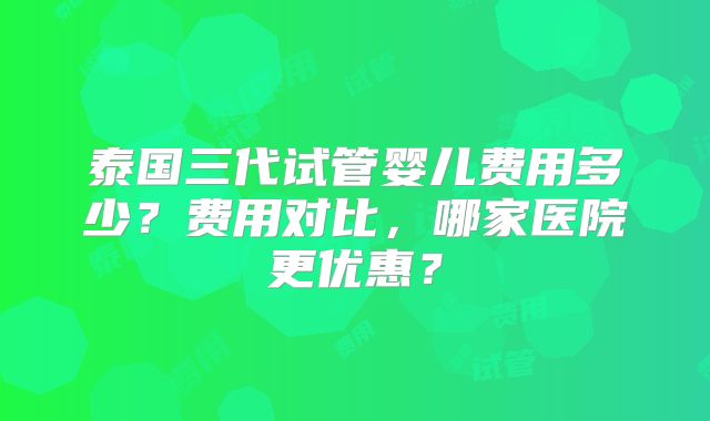 泰国三代试管婴儿费用多少？费用对比，哪家医院更优惠？