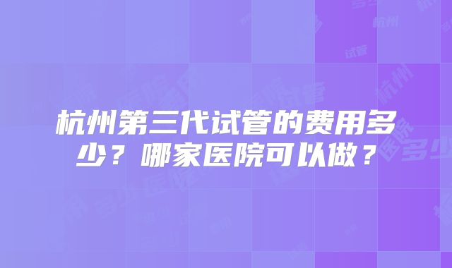杭州第三代试管的费用多少?哪家医院可以做?