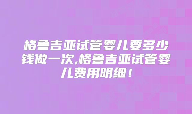 格鲁吉亚试管婴儿要多少钱做一次,格鲁吉亚试管婴儿费用明细!