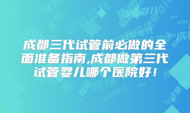 成都三代试管前必做的全面准备指南,成都做第三代试管婴儿哪个医院好！