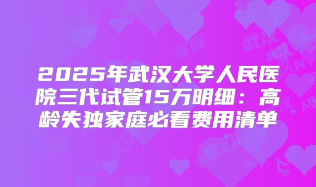 2025年武汉大学人民医院三代试管15万明细：高龄失独家庭必看费用清单