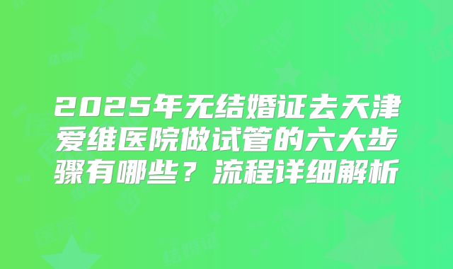 2025年无结婚证去天津爱维医院做试管的六大步骤有哪些？流程详细解析