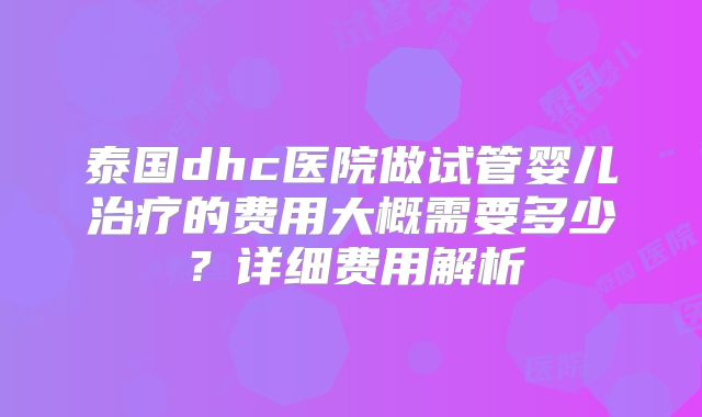 泰国dhc医院做试管婴儿治疗的费用大概需要多少？详细费用解析