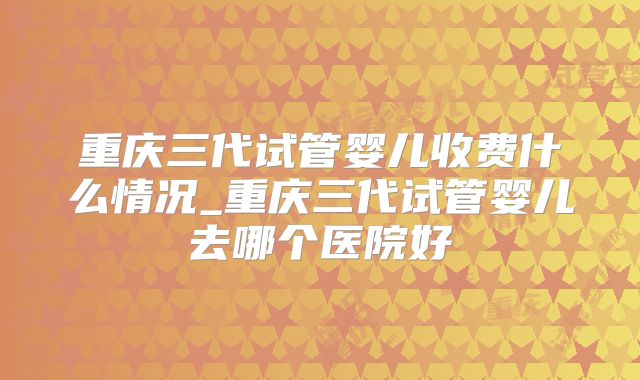 重庆三代试管婴儿收费什么情况_重庆三代试管婴儿去哪个医院好