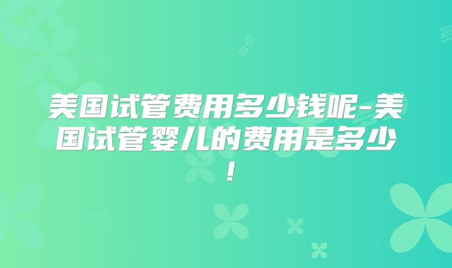 美国试管费用多少钱呢-美国试管婴儿的费用是多少！