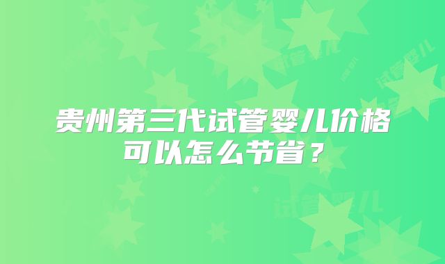 贵州第三代试管婴儿价格可以怎么节省？