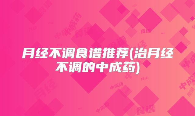 月经不调食谱推荐(治月经不调的中成药)