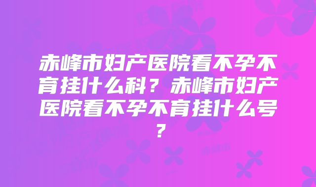 赤峰市妇产医院看不孕不育挂什么科？赤峰市妇产医院看不孕不育挂什么号？