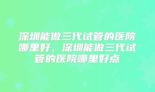 深圳能做三代试管的医院哪里好，深圳能做三代试管的医院哪里好点