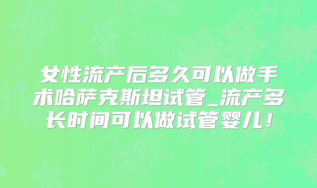 女性流产后多久可以做手术哈萨克斯坦试管_流产多长时间可以做试管婴儿！